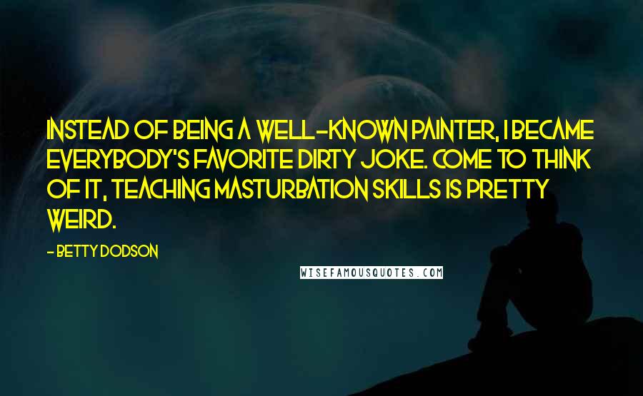 Betty Dodson Quotes: Instead of being a well-known painter, I became everybody's favorite dirty joke. Come to think of it, teaching masturbation skills is pretty weird.