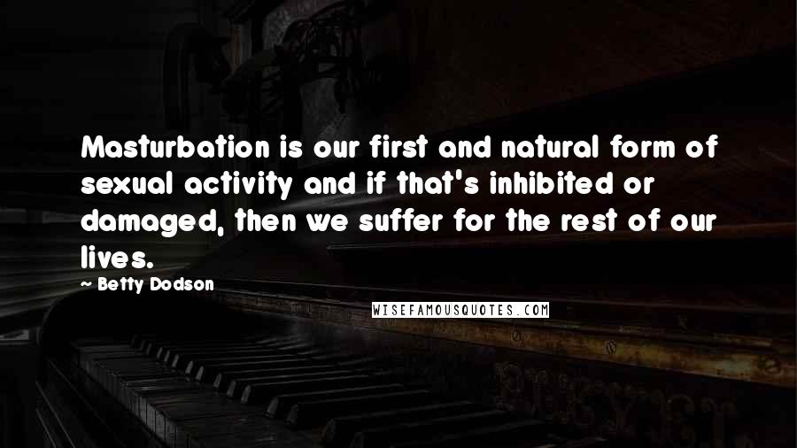 Betty Dodson Quotes: Masturbation is our first and natural form of sexual activity and if that's inhibited or damaged, then we suffer for the rest of our lives.