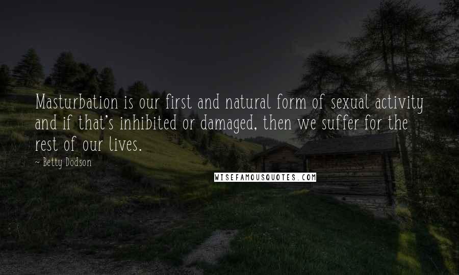 Betty Dodson Quotes: Masturbation is our first and natural form of sexual activity and if that's inhibited or damaged, then we suffer for the rest of our lives.