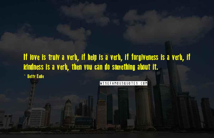 Betty Eadie Quotes: If love is truly a verb, if help is a verb, if forgiveness is a verb, if kindness is a verb, then you can do something about it.