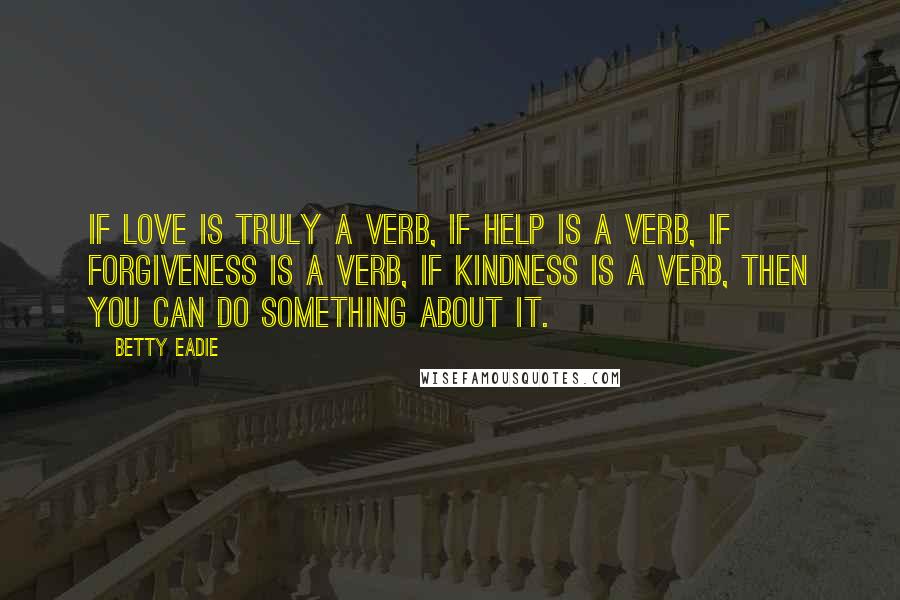 Betty Eadie Quotes: If love is truly a verb, if help is a verb, if forgiveness is a verb, if kindness is a verb, then you can do something about it.