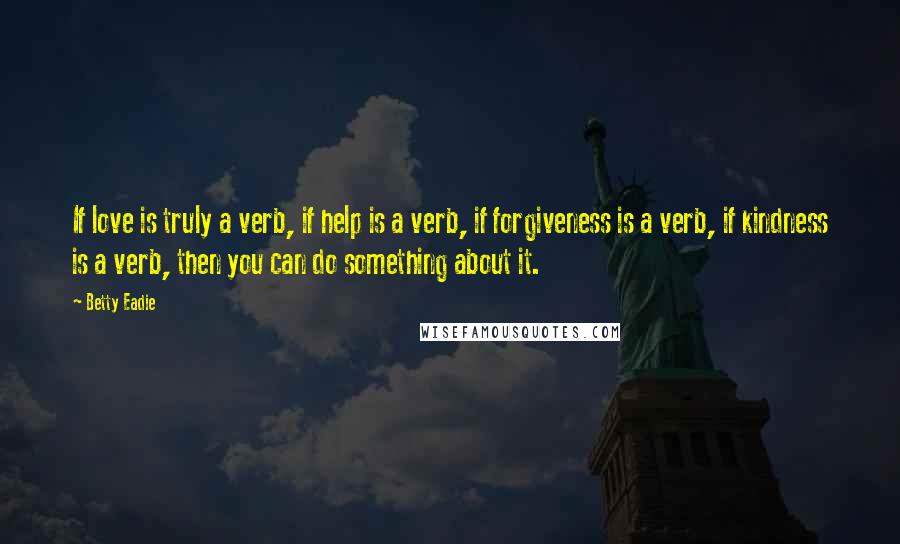 Betty Eadie Quotes: If love is truly a verb, if help is a verb, if forgiveness is a verb, if kindness is a verb, then you can do something about it.