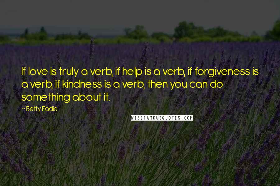 Betty Eadie Quotes: If love is truly a verb, if help is a verb, if forgiveness is a verb, if kindness is a verb, then you can do something about it.