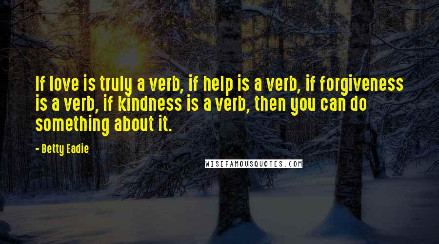 Betty Eadie Quotes: If love is truly a verb, if help is a verb, if forgiveness is a verb, if kindness is a verb, then you can do something about it.