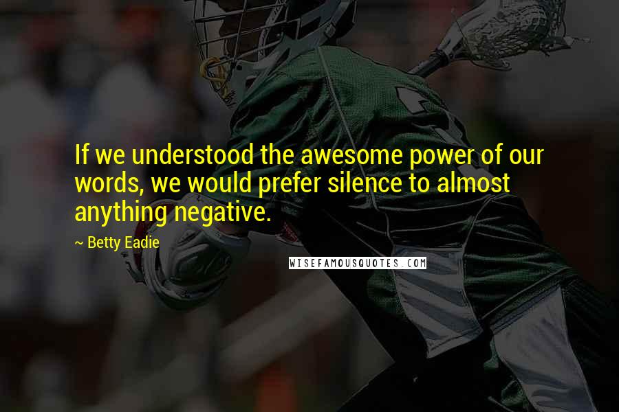 Betty Eadie Quotes: If we understood the awesome power of our words, we would prefer silence to almost anything negative.