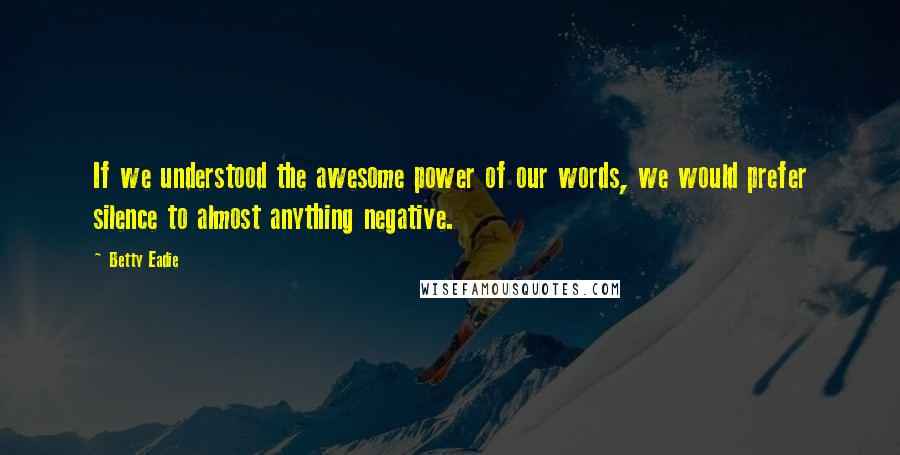 Betty Eadie Quotes: If we understood the awesome power of our words, we would prefer silence to almost anything negative.