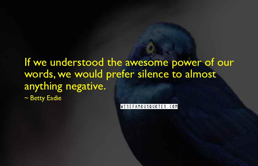 Betty Eadie Quotes: If we understood the awesome power of our words, we would prefer silence to almost anything negative.