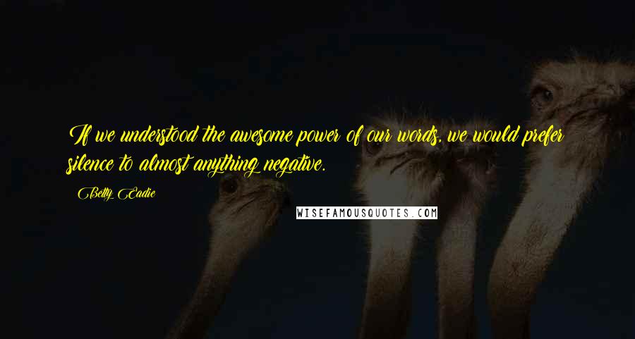 Betty Eadie Quotes: If we understood the awesome power of our words, we would prefer silence to almost anything negative.