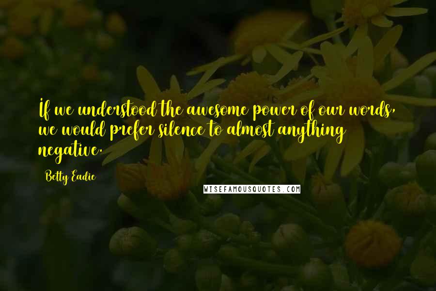 Betty Eadie Quotes: If we understood the awesome power of our words, we would prefer silence to almost anything negative.