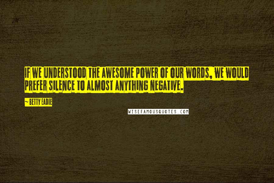 Betty Eadie Quotes: If we understood the awesome power of our words, we would prefer silence to almost anything negative.