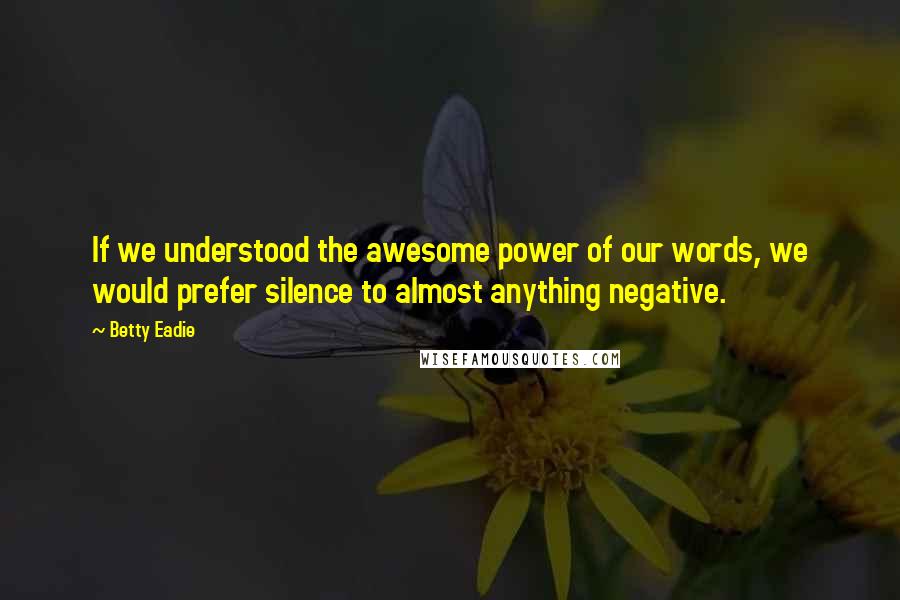 Betty Eadie Quotes: If we understood the awesome power of our words, we would prefer silence to almost anything negative.