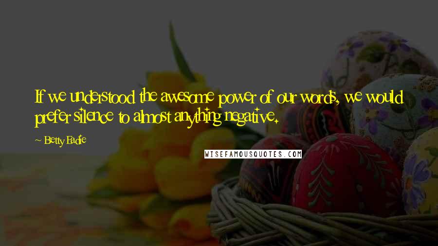 Betty Eadie Quotes: If we understood the awesome power of our words, we would prefer silence to almost anything negative.