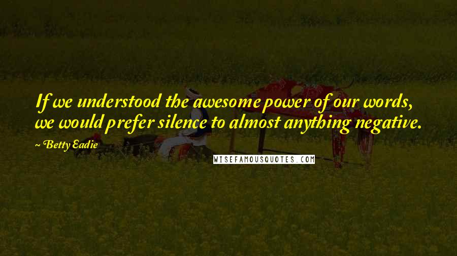 Betty Eadie Quotes: If we understood the awesome power of our words, we would prefer silence to almost anything negative.