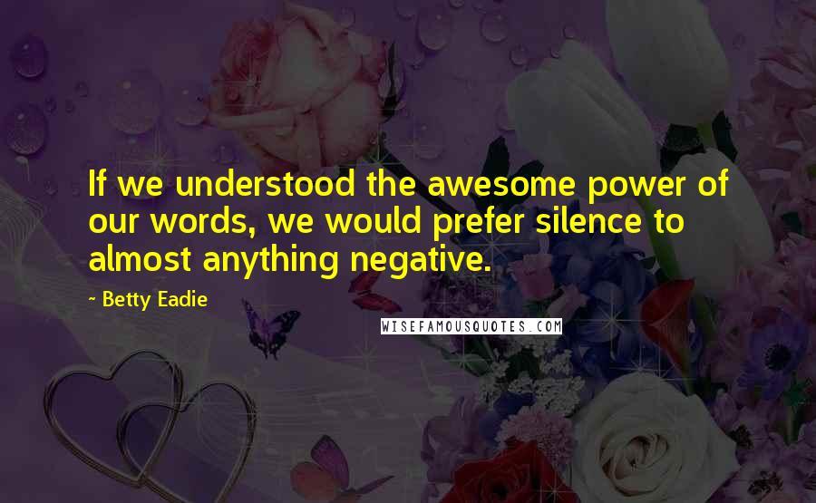 Betty Eadie Quotes: If we understood the awesome power of our words, we would prefer silence to almost anything negative.
