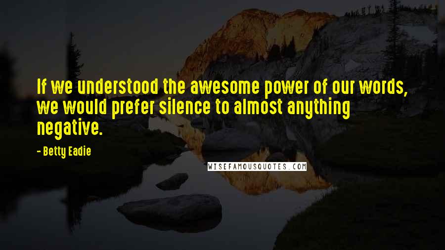 Betty Eadie Quotes: If we understood the awesome power of our words, we would prefer silence to almost anything negative.