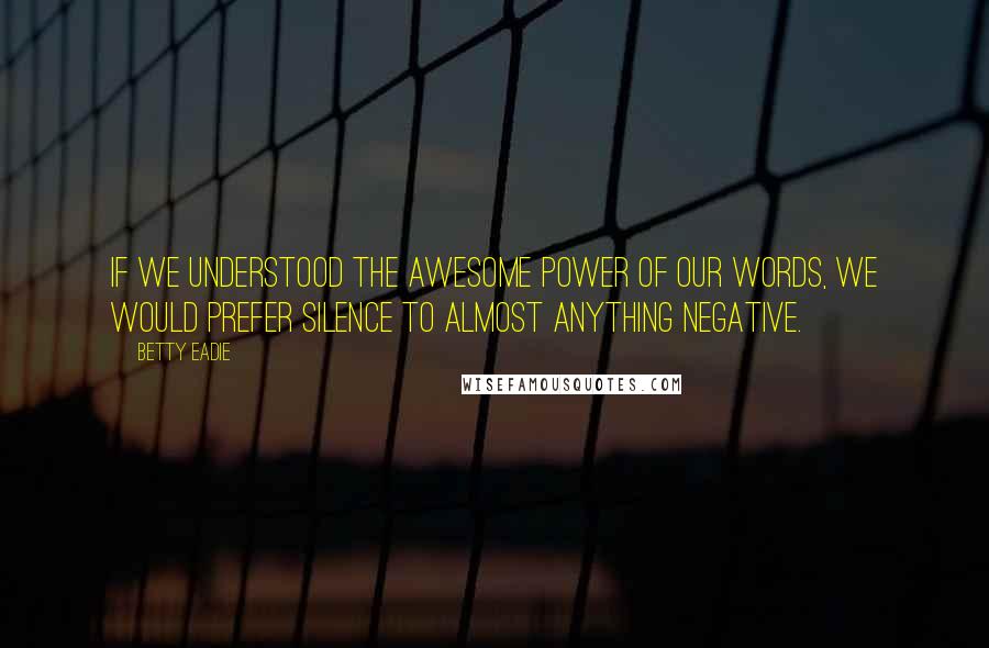 Betty Eadie Quotes: If we understood the awesome power of our words, we would prefer silence to almost anything negative.