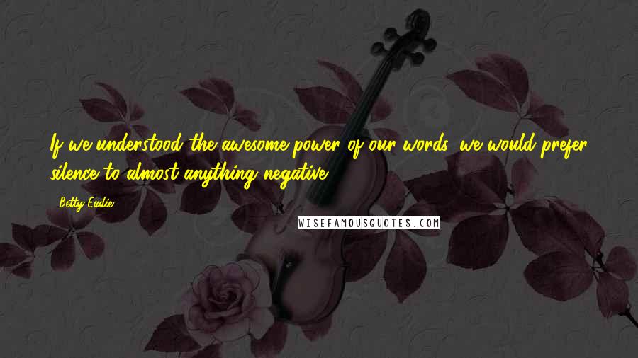 Betty Eadie Quotes: If we understood the awesome power of our words, we would prefer silence to almost anything negative.