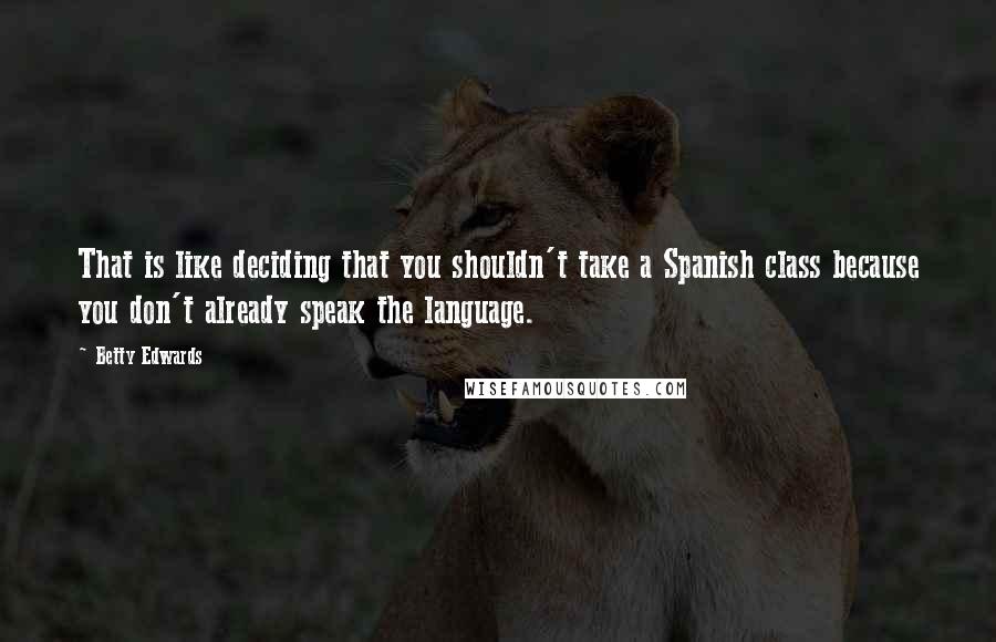 Betty Edwards Quotes: That is like deciding that you shouldn't take a Spanish class because you don't already speak the language.