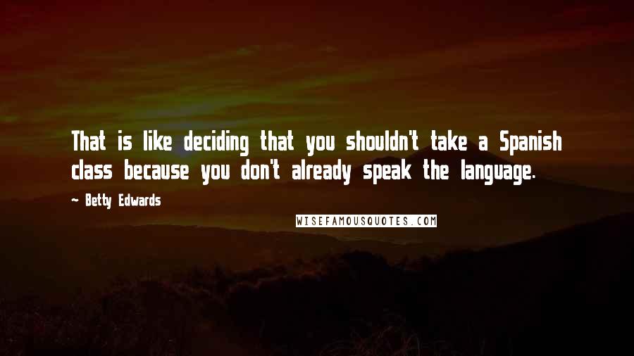 Betty Edwards Quotes: That is like deciding that you shouldn't take a Spanish class because you don't already speak the language.