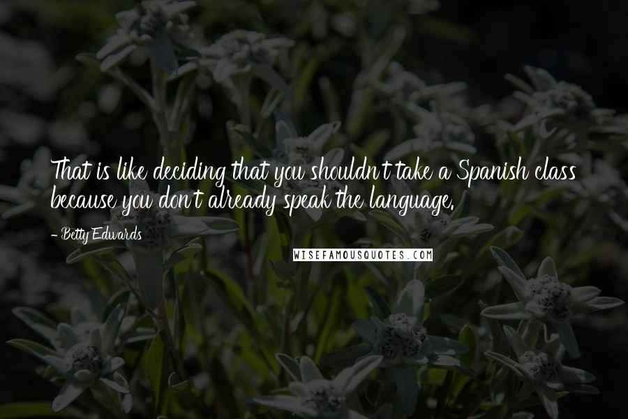 Betty Edwards Quotes: That is like deciding that you shouldn't take a Spanish class because you don't already speak the language.