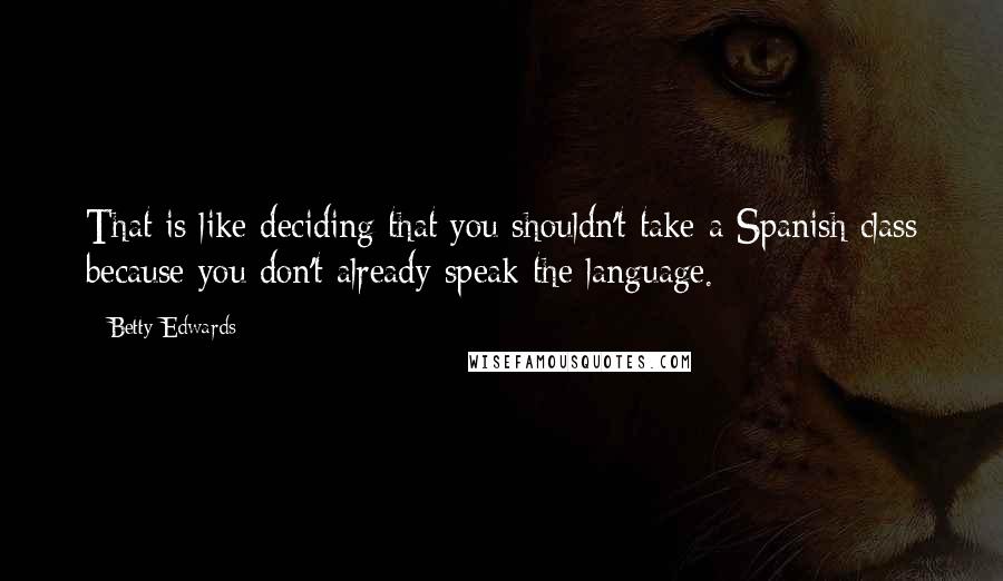 Betty Edwards Quotes: That is like deciding that you shouldn't take a Spanish class because you don't already speak the language.