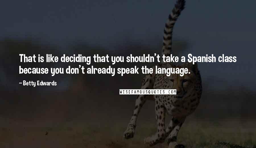 Betty Edwards Quotes: That is like deciding that you shouldn't take a Spanish class because you don't already speak the language.