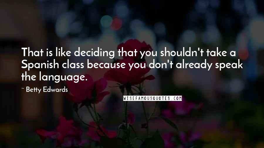 Betty Edwards Quotes: That is like deciding that you shouldn't take a Spanish class because you don't already speak the language.