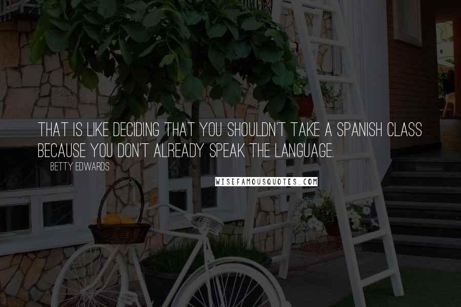 Betty Edwards Quotes: That is like deciding that you shouldn't take a Spanish class because you don't already speak the language.