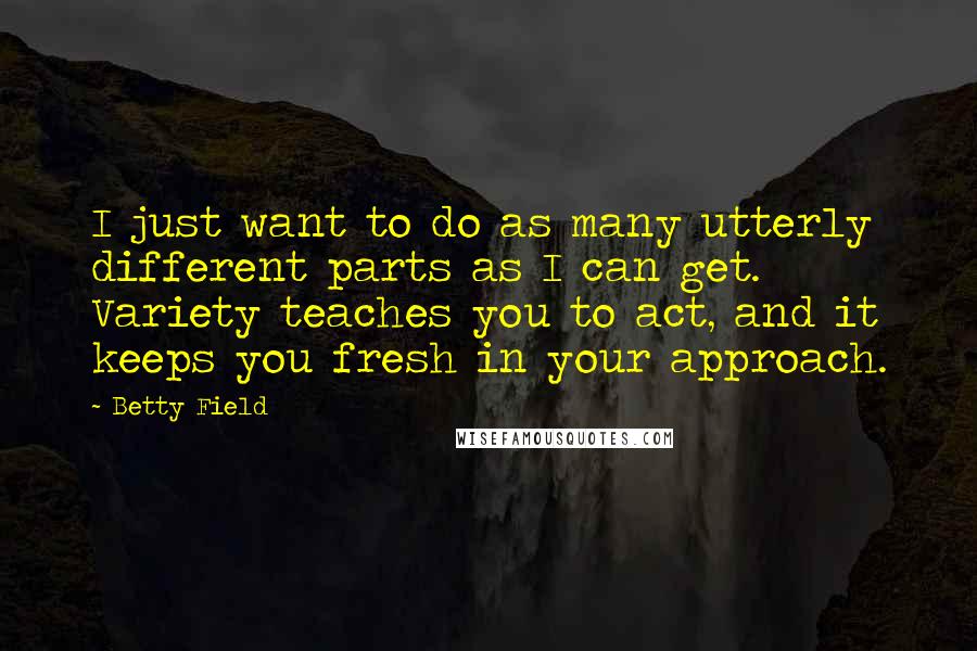 Betty Field Quotes: I just want to do as many utterly different parts as I can get. Variety teaches you to act, and it keeps you fresh in your approach.