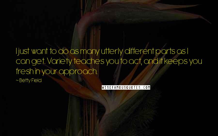 Betty Field Quotes: I just want to do as many utterly different parts as I can get. Variety teaches you to act, and it keeps you fresh in your approach.