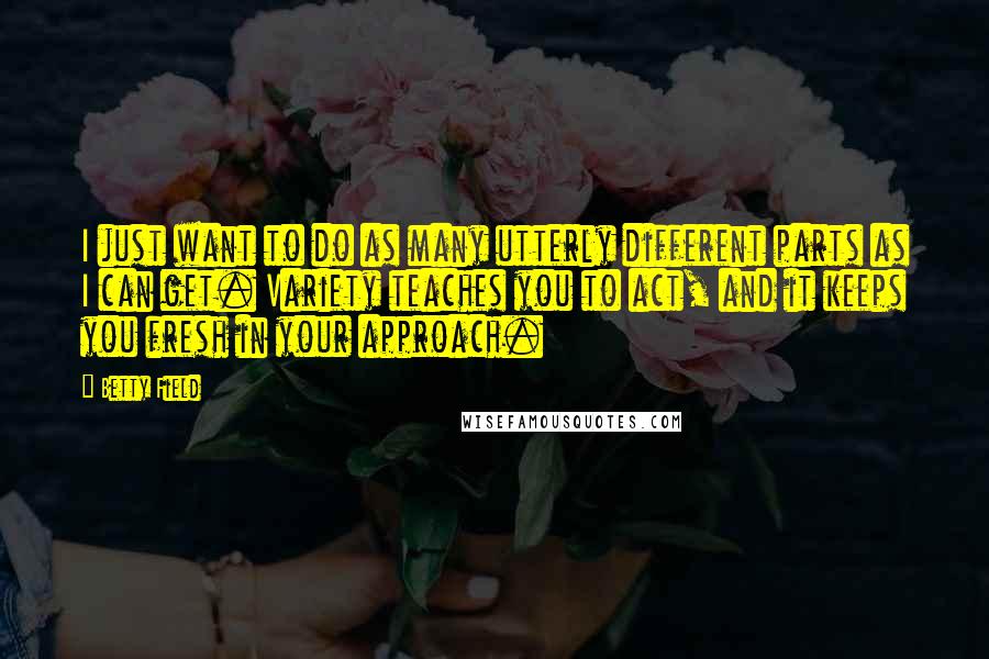 Betty Field Quotes: I just want to do as many utterly different parts as I can get. Variety teaches you to act, and it keeps you fresh in your approach.