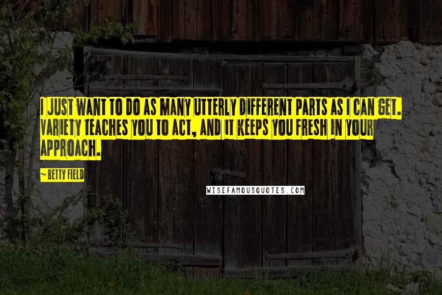 Betty Field Quotes: I just want to do as many utterly different parts as I can get. Variety teaches you to act, and it keeps you fresh in your approach.
