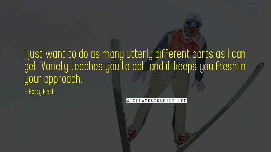 Betty Field Quotes: I just want to do as many utterly different parts as I can get. Variety teaches you to act, and it keeps you fresh in your approach.