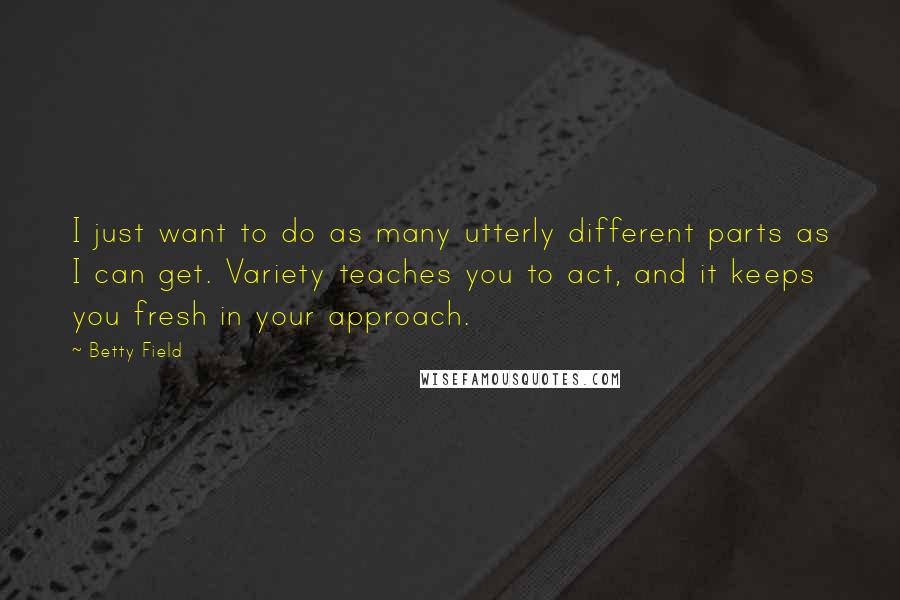 Betty Field Quotes: I just want to do as many utterly different parts as I can get. Variety teaches you to act, and it keeps you fresh in your approach.