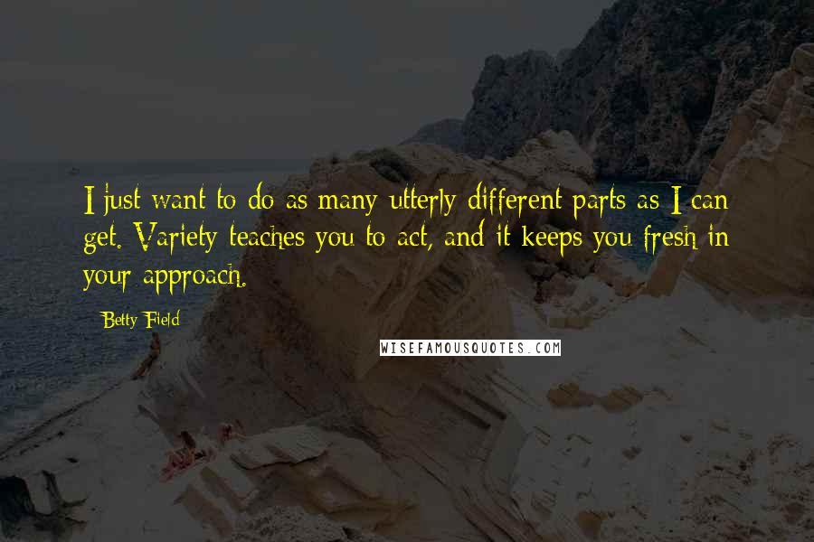 Betty Field Quotes: I just want to do as many utterly different parts as I can get. Variety teaches you to act, and it keeps you fresh in your approach.