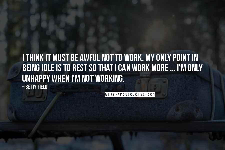 Betty Field Quotes: I think it must be awful not to work. My only point in being idle is to rest so that I can work more ... I'm only unhappy when I'm not working.