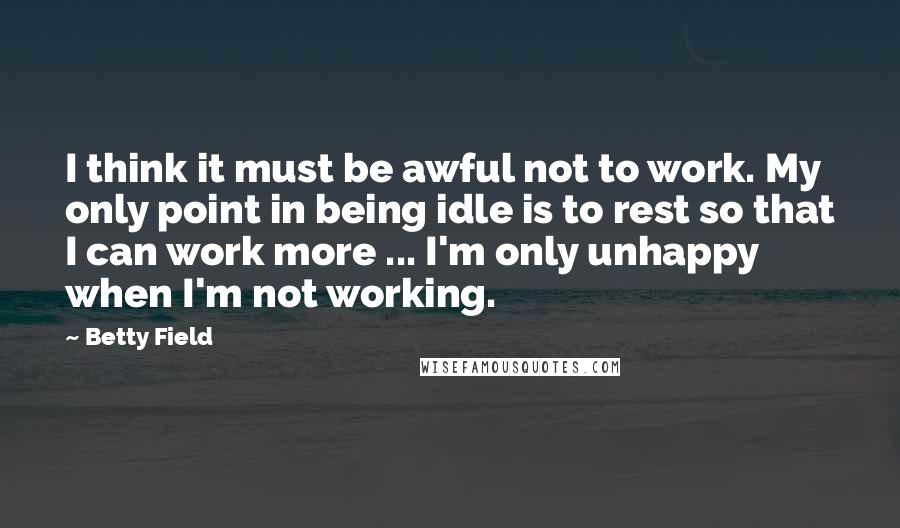 Betty Field Quotes: I think it must be awful not to work. My only point in being idle is to rest so that I can work more ... I'm only unhappy when I'm not working.