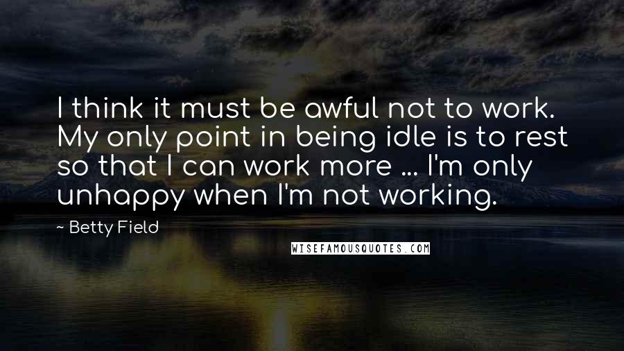 Betty Field Quotes: I think it must be awful not to work. My only point in being idle is to rest so that I can work more ... I'm only unhappy when I'm not working.