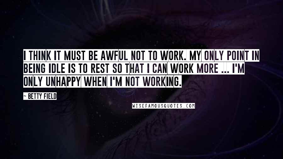 Betty Field Quotes: I think it must be awful not to work. My only point in being idle is to rest so that I can work more ... I'm only unhappy when I'm not working.