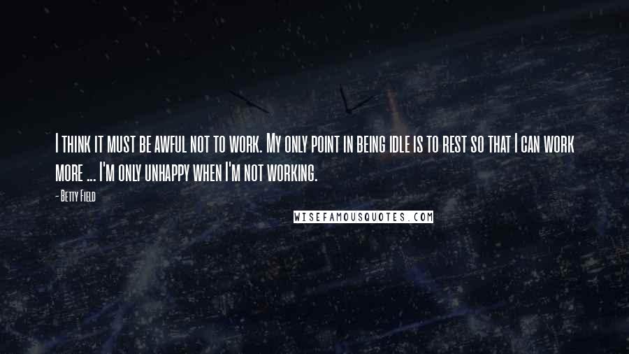 Betty Field Quotes: I think it must be awful not to work. My only point in being idle is to rest so that I can work more ... I'm only unhappy when I'm not working.