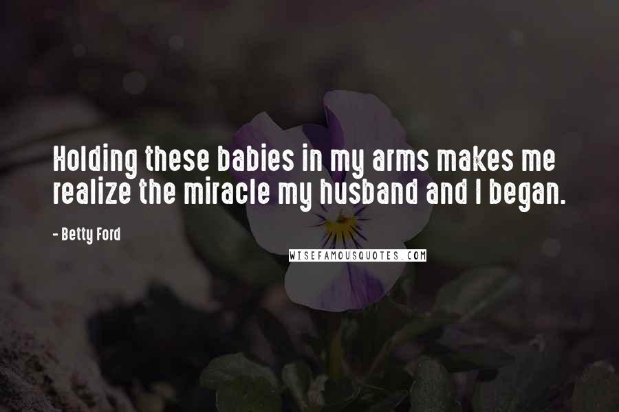 Betty Ford Quotes: Holding these babies in my arms makes me realize the miracle my husband and I began.