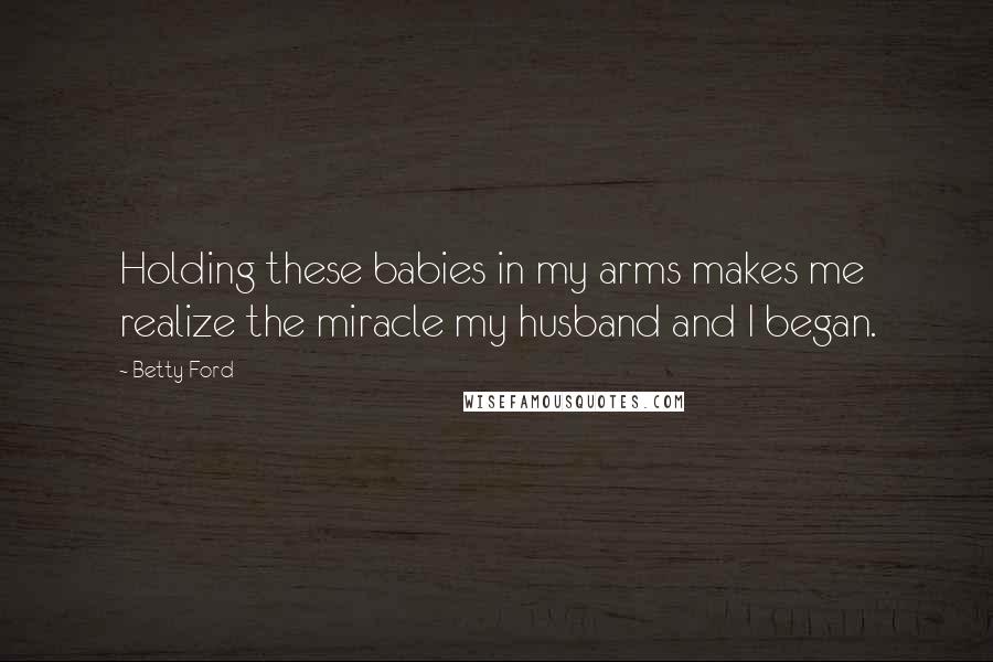 Betty Ford Quotes: Holding these babies in my arms makes me realize the miracle my husband and I began.