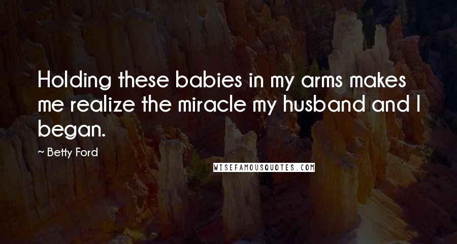 Betty Ford Quotes: Holding these babies in my arms makes me realize the miracle my husband and I began.