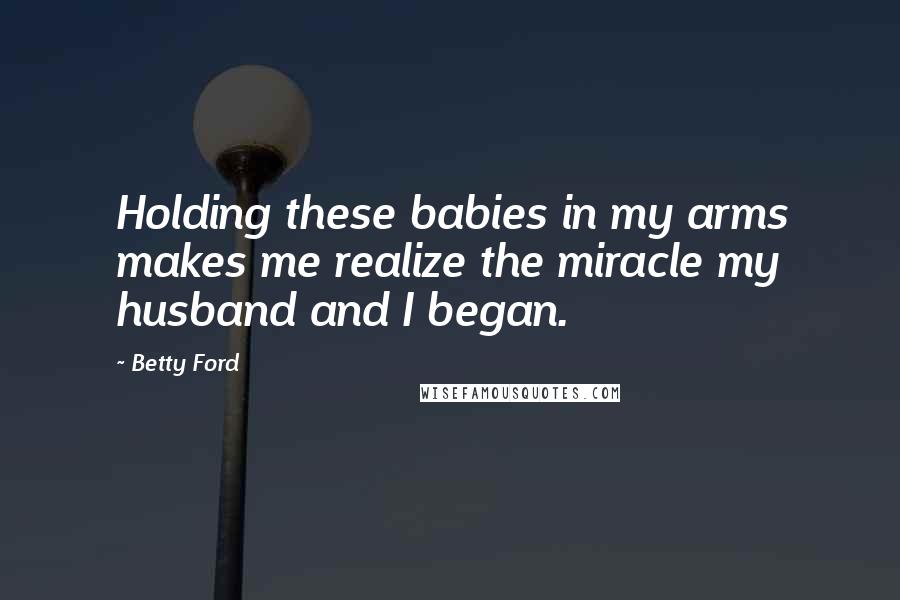 Betty Ford Quotes: Holding these babies in my arms makes me realize the miracle my husband and I began.