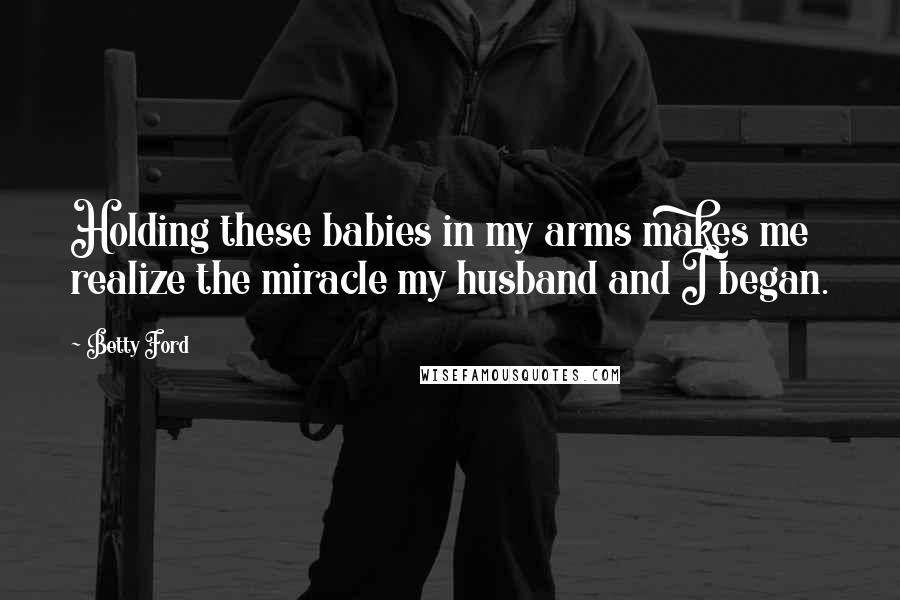 Betty Ford Quotes: Holding these babies in my arms makes me realize the miracle my husband and I began.