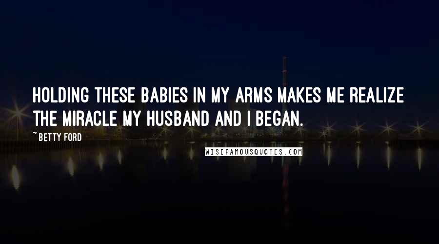 Betty Ford Quotes: Holding these babies in my arms makes me realize the miracle my husband and I began.