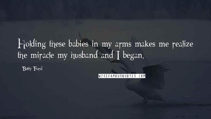 Betty Ford Quotes: Holding these babies in my arms makes me realize the miracle my husband and I began.