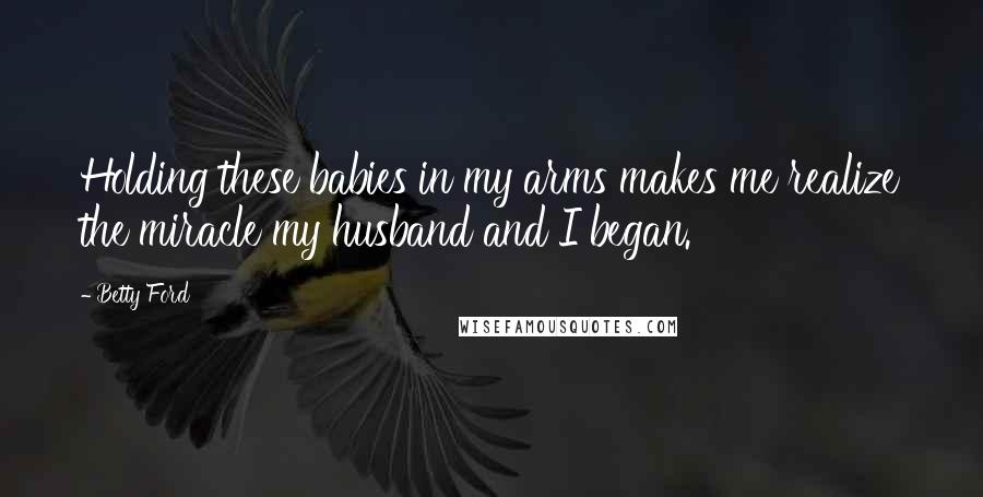 Betty Ford Quotes: Holding these babies in my arms makes me realize the miracle my husband and I began.