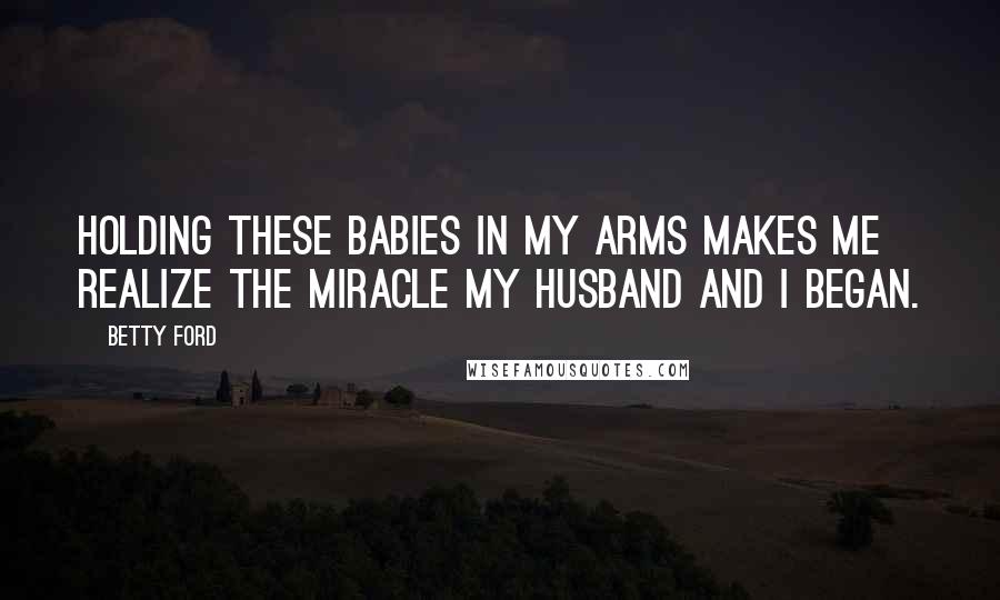 Betty Ford Quotes: Holding these babies in my arms makes me realize the miracle my husband and I began.