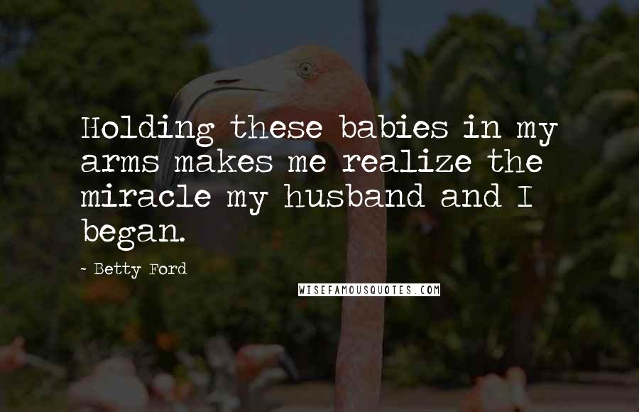 Betty Ford Quotes: Holding these babies in my arms makes me realize the miracle my husband and I began.